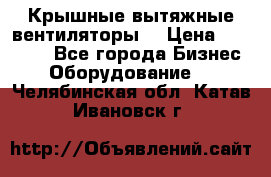 Крышные вытяжные вентиляторы  › Цена ­ 12 000 - Все города Бизнес » Оборудование   . Челябинская обл.,Катав-Ивановск г.